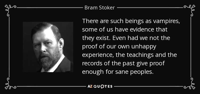 There are such beings as vampires, some of us have evidence that they exist. Even had we not the proof of our own unhappy experience, the teachings and the records of the past give proof enough for sane peoples. - Bram Stoker