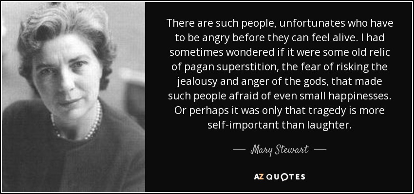 There are such people, unfortunates who have to be angry before they can feel alive. I had sometimes wondered if it were some old relic of pagan superstition, the fear of risking the jealousy and anger of the gods, that made such people afraid of even small happinesses. Or perhaps it was only that tragedy is more self-important than laughter. - Mary Stewart