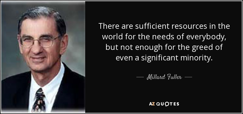 There are sufficient resources in the world for the needs of everybody, but not enough for the greed of even a significant minority. - Millard Fuller