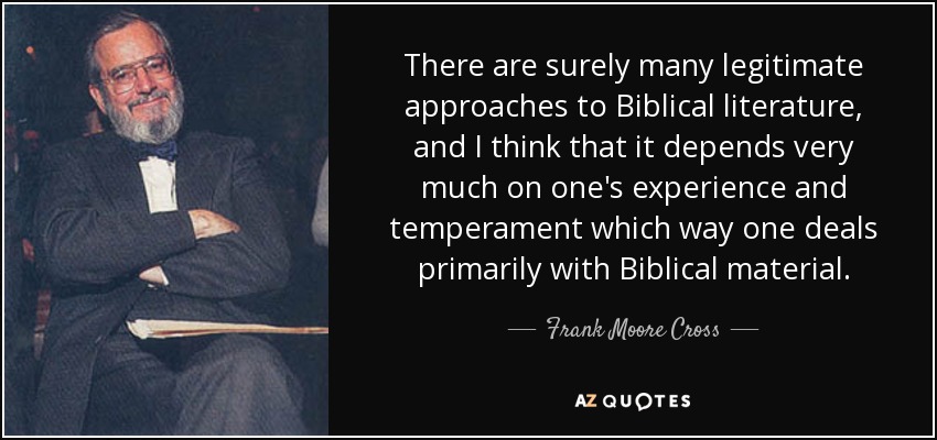 There are surely many legitimate approaches to Biblical literature, and I think that it depends very much on one's experience and temperament which way one deals primarily with Biblical material. - Frank Moore Cross