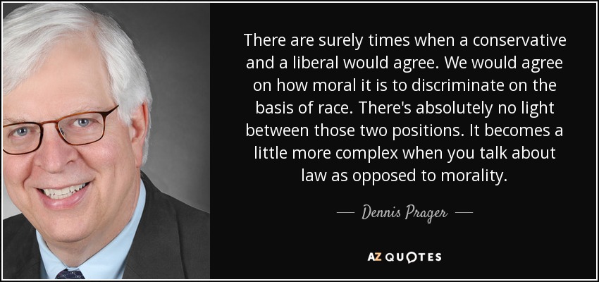 There are surely times when a conservative and a liberal would agree. We would agree on how moral it is to discriminate on the basis of race. There's absolutely no light between those two positions. It becomes a little more complex when you talk about law as opposed to morality. - Dennis Prager