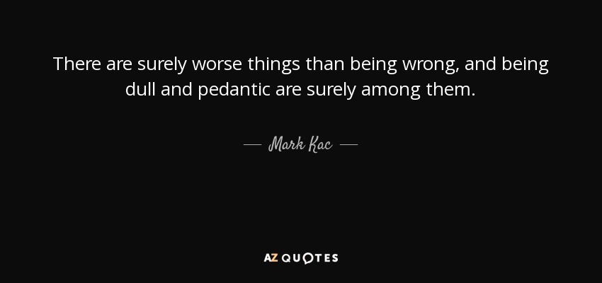 There are surely worse things than being wrong, and being dull and pedantic are surely among them. - Mark Kac