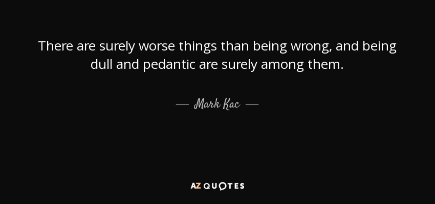 There are surely worse things than being wrong, and being dull and pedantic are surely among them. - Mark Kac