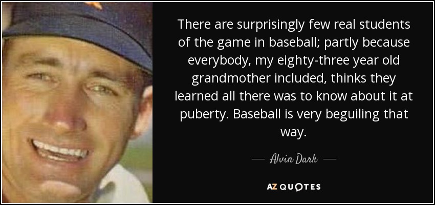 There are surprisingly few real students of the game in baseball; partly because everybody, my eighty-three year old grandmother included, thinks they learned all there was to know about it at puberty. Baseball is very beguiling that way. - Alvin Dark