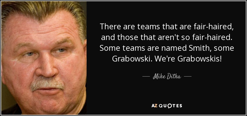 There are teams that are fair-haired, and those that aren't so fair-haired. Some teams are named Smith, some Grabowski. We're Grabowskis! - Mike Ditka
