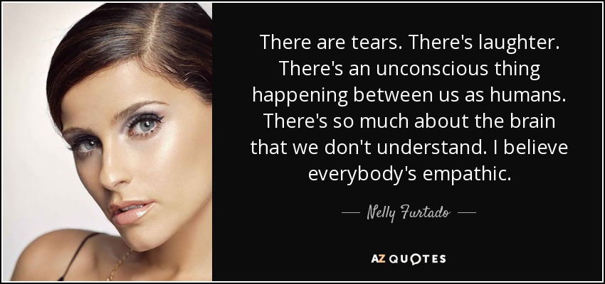 There are tears. There's laughter. There's an unconscious thing happening between us as humans. There's so much about the brain that we don't understand. I believe everybody's empathic. - Nelly Furtado