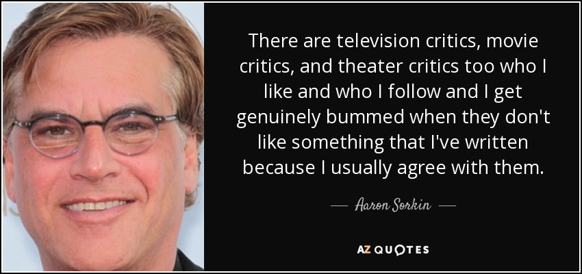 There are television critics, movie critics, and theater critics too who I like and who I follow and I get genuinely bummed when they don't like something that I've written because I usually agree with them. - Aaron Sorkin