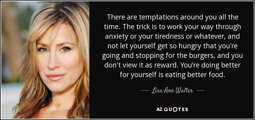 There are temptations around you all the time. The trick is to work your way through anxiety or your tiredness or whatever, and not let yourself get so hungry that you're going and stopping for the burgers, and you don't view it as reward. You're doing better for yourself is eating better food. - Lisa Ann Walter