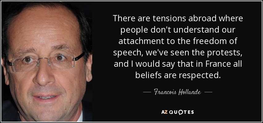 There are tensions abroad where people don't understand our attachment to the freedom of speech, we've seen the protests, and I would say that in France all beliefs are respected. - Francois Hollande