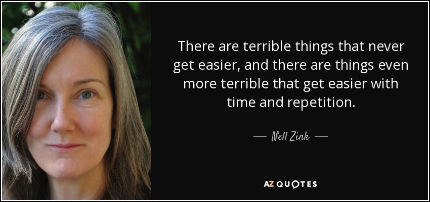 There are terrible things that never get easier, and there are things even more terrible that get easier with time and repetition. - Nell Zink