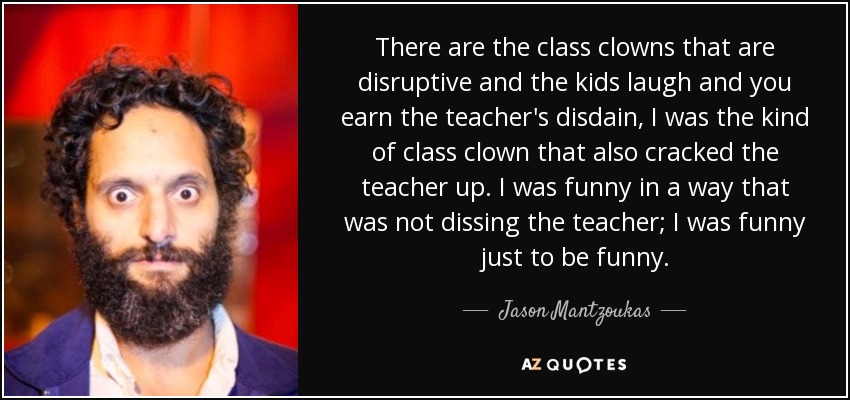 There are the class clowns that are disruptive and the kids laugh and you earn the teacher's disdain, I was the kind of class clown that also cracked the teacher up. I was funny in a way that was not dissing the teacher; I was funny just to be funny. - Jason Mantzoukas