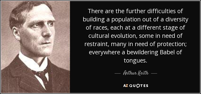 There are the further difficulties of building a population out of a diversity of races, each at a different stage of cultural evolution, some in need of restraint, many in need of protection; everywhere a bewildering Babel of tongues. - Arthur Keith