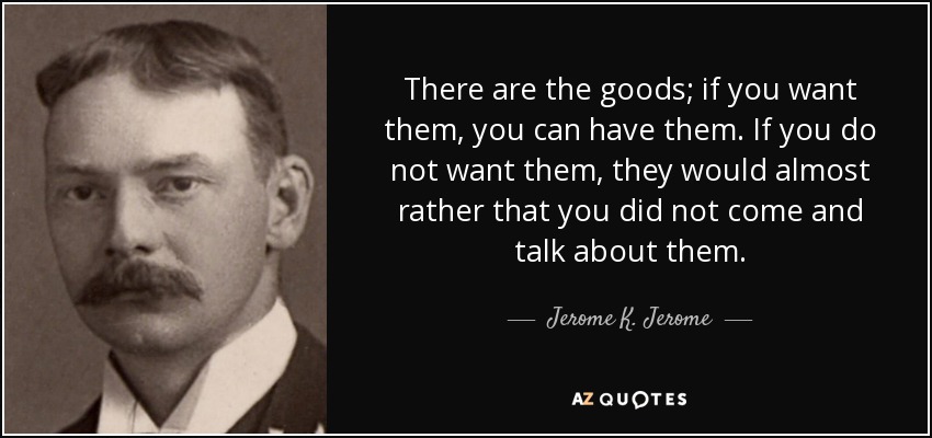 There are the goods; if you want them, you can have them. If you do not want them, they would almost rather that you did not come and talk about them. - Jerome K. Jerome