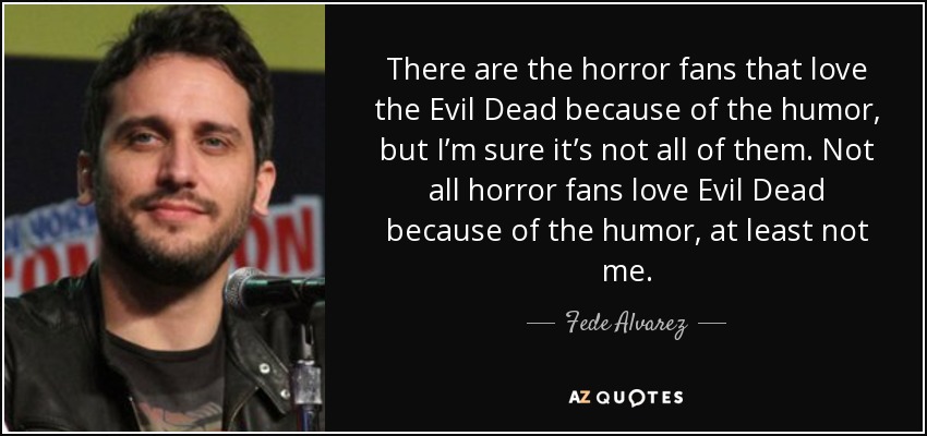 There are the horror fans that love the Evil Dead because of the humor, but I’m sure it’s not all of them. Not all horror fans love Evil Dead because of the humor, at least not me. - Fede Alvarez