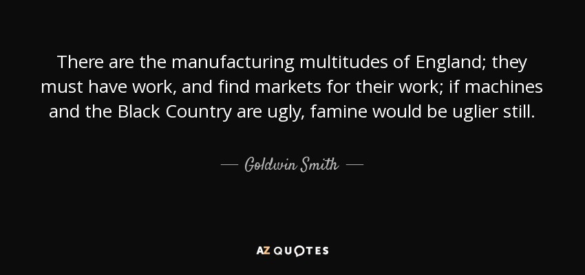 There are the manufacturing multitudes of England; they must have work, and find markets for their work; if machines and the Black Country are ugly, famine would be uglier still. - Goldwin Smith