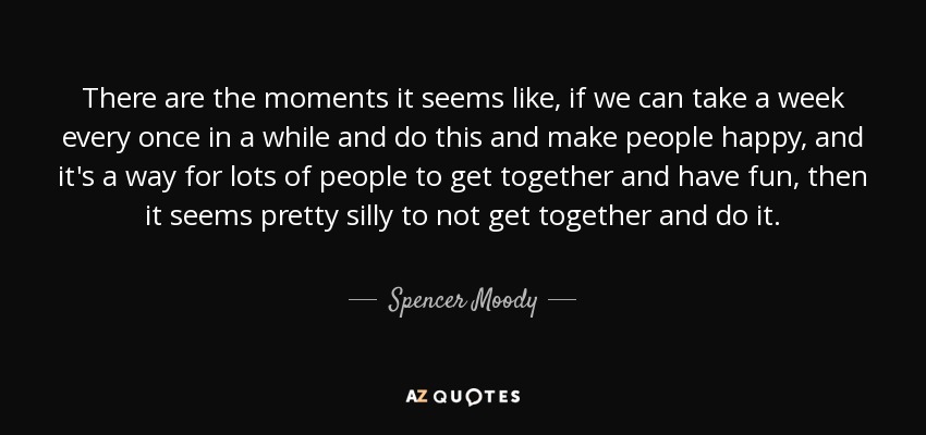 There are the moments it seems like, if we can take a week every once in a while and do this and make people happy, and it's a way for lots of people to get together and have fun, then it seems pretty silly to not get together and do it. - Spencer Moody