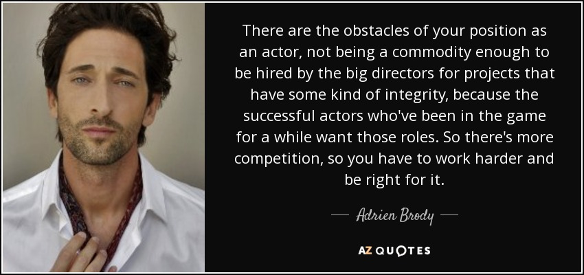 There are the obstacles of your position as an actor, not being a commodity enough to be hired by the big directors for projects that have some kind of integrity, because the successful actors who've been in the game for a while want those roles. So there's more competition, so you have to work harder and be right for it. - Adrien Brody