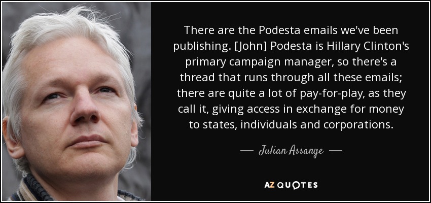 There are the Podesta emails we've been publishing. [John] Podesta is Hillary Clinton's primary campaign manager, so there's a thread that runs through all these emails; there are quite a lot of pay-for-play, as they call it, giving access in exchange for money to states, individuals and corporations. - Julian Assange