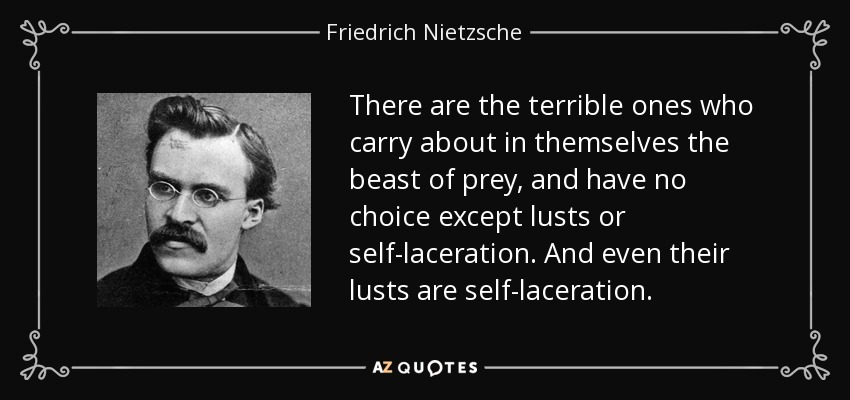 There are the terrible ones who carry about in themselves the beast of prey, and have no choice except lusts or self-laceration. And even their lusts are self-laceration. - Friedrich Nietzsche