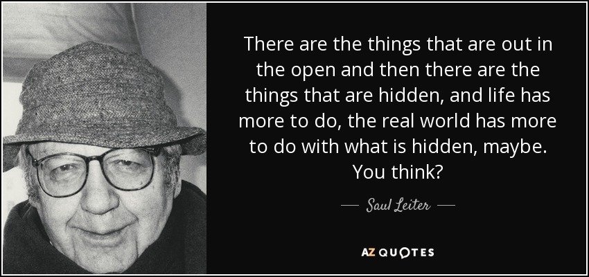 There are the things that are out in the open and then there are the things that are hidden, and life has more to do, the real world has more to do with what is hidden, maybe. You think? - Saul Leiter