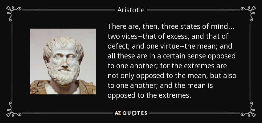 There are, then, three states of mind ... two vices--that of excess, and that of defect; and one virtue--the mean; and all these are in a certain sense opposed to one another; for the extremes are not only opposed to the mean, but also to one another; and the mean is opposed to the extremes. - Aristotle