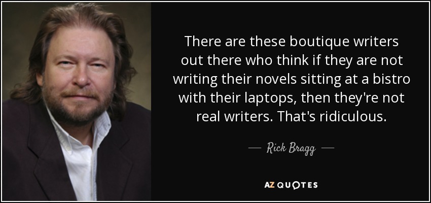 There are these boutique writers out there who think if they are not writing their novels sitting at a bistro with their laptops, then they're not real writers. That's ridiculous. - Rick Bragg