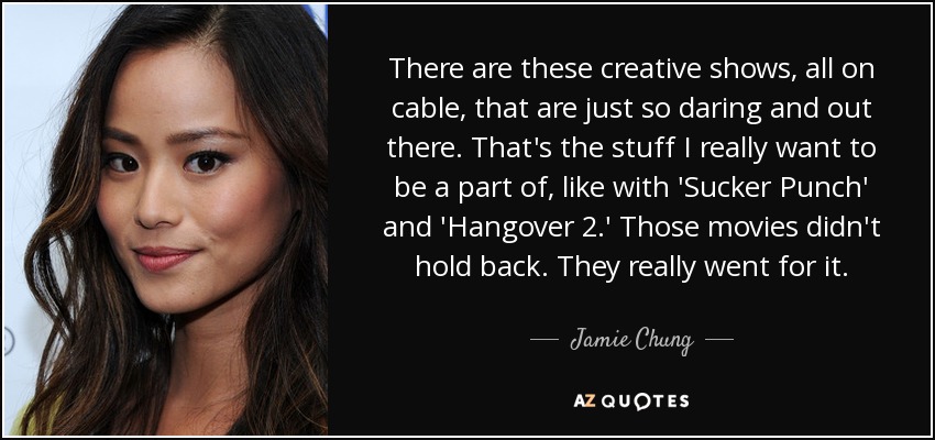 There are these creative shows, all on cable, that are just so daring and out there. That's the stuff I really want to be a part of, like with 'Sucker Punch' and 'Hangover 2.' Those movies didn't hold back. They really went for it. - Jamie Chung