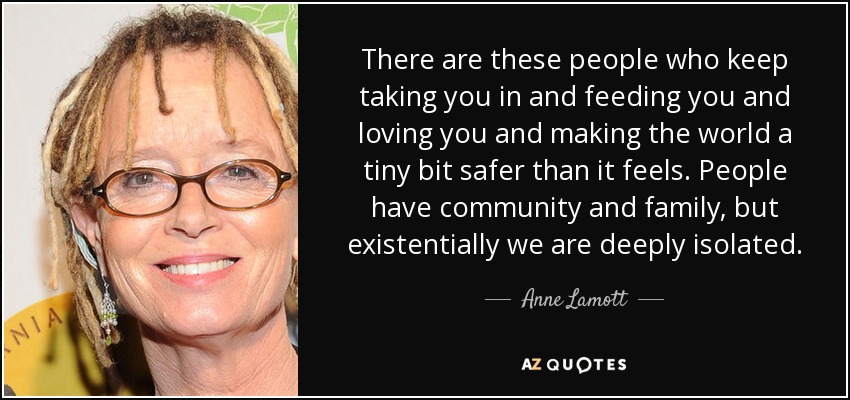 There are these people who keep taking you in and feeding you and loving you and making the world a tiny bit safer than it feels. People have community and family, but existentially we are deeply isolated. - Anne Lamott