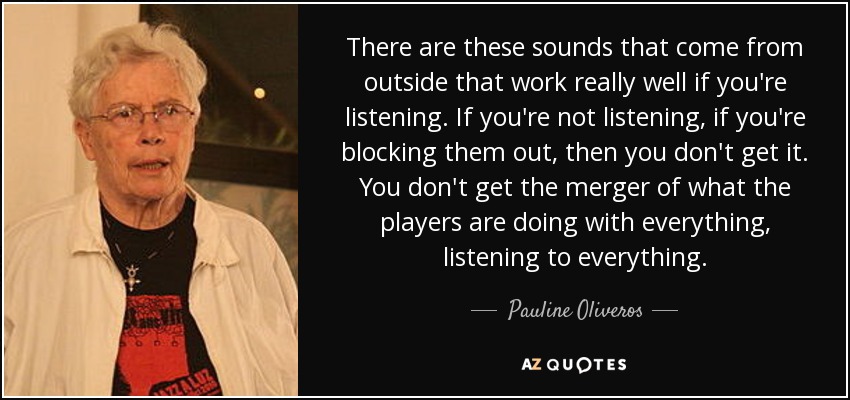 There are these sounds that come from outside that work really well if you're listening. If you're not listening, if you're blocking them out, then you don't get it. You don't get the merger of what the players are doing with everything, listening to everything. - Pauline Oliveros