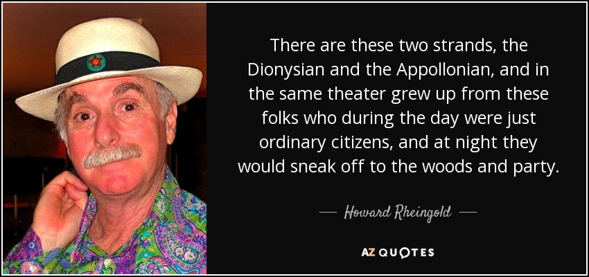 There are these two strands, the Dionysian and the Appollonian, and in the same theater grew up from these folks who during the day were just ordinary citizens, and at night they would sneak off to the woods and party. - Howard Rheingold