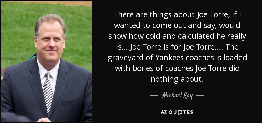 There are things about Joe Torre, if I wanted to come out and say, would show how cold and calculated he really is... Joe Torre is for Joe Torre. ... The graveyard of Yankees coaches is loaded with bones of coaches Joe Torre did nothing about. - Michael Kay