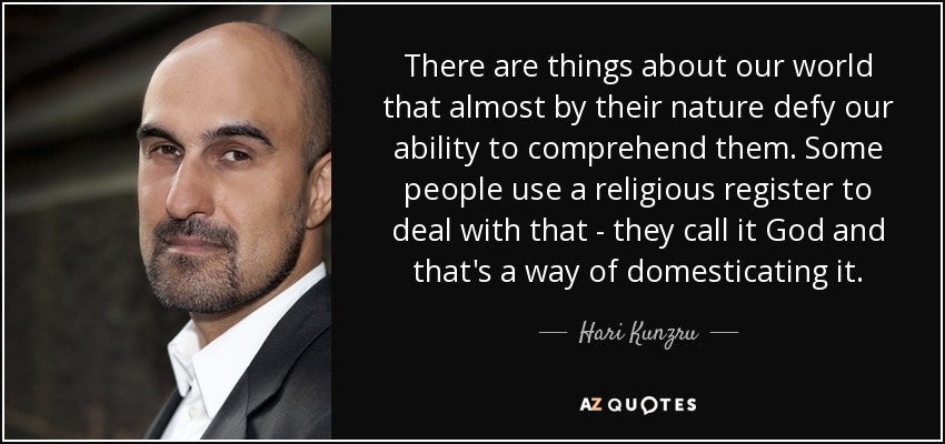 There are things about our world that almost by their nature defy our ability to comprehend them. Some people use a religious register to deal with that - they call it God and that's a way of domesticating it. - Hari Kunzru