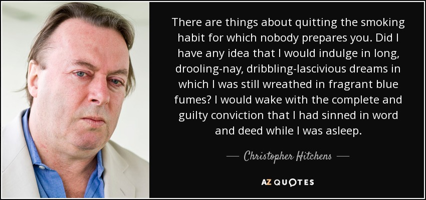 There are things about quitting the smoking habit for which nobody prepares you. Did I have any idea that I would indulge in long, drooling-nay, dribbling-lascivious dreams in which I was still wreathed in fragrant blue fumes? I would wake with the complete and guilty conviction that I had sinned in word and deed while I was asleep. - Christopher Hitchens