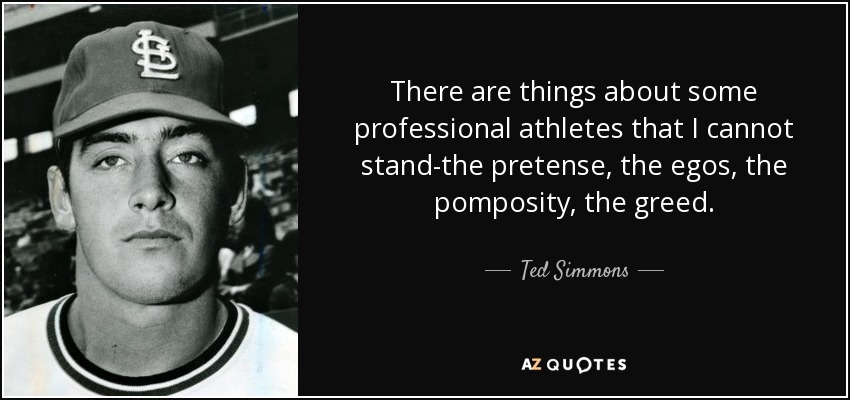 There are things about some professional athletes that I cannot stand-the pretense, the egos, the pomposity, the greed. - Ted Simmons