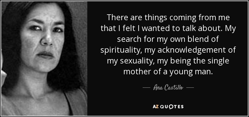 There are things coming from me that I felt I wanted to talk about. My search for my own blend of spirituality, my acknowledgement of my sexuality, my being the single mother of a young man. - Ana Castillo