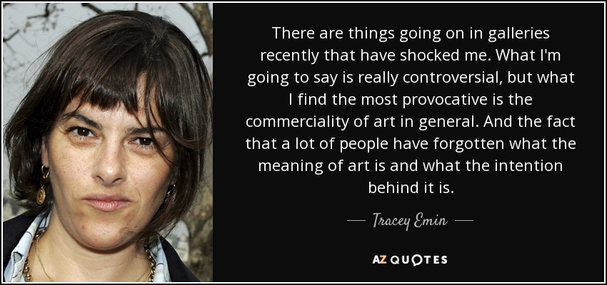 There are things going on in galleries recently that have shocked me. What I'm going to say is really controversial, but what I find the most provocative is the commerciality of art in general. And the fact that a lot of people have forgotten what the meaning of art is and what the intention behind it is. - Tracey Emin