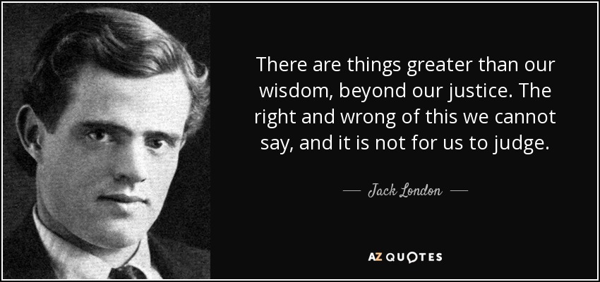 There are things greater than our wisdom, beyond our justice. The right and wrong of this we cannot say, and it is not for us to judge. - Jack London