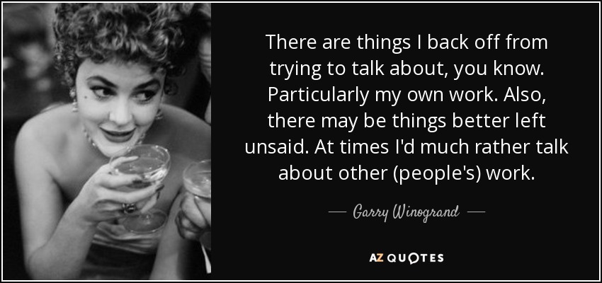 There are things I back off from trying to talk about, you know. Particularly my own work. Also, there may be things better left unsaid. At times I'd much rather talk about other (people's) work. - Garry Winogrand