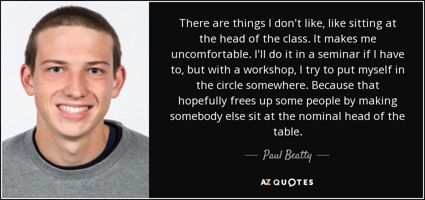 There are things I don't like, like sitting at the head of the class. It makes me uncomfortable. I'll do it in a seminar if I have to, but with a workshop, I try to put myself in the circle somewhere. Because that hopefully frees up some people by making somebody else sit at the nominal head of the table. - Paul Beatty