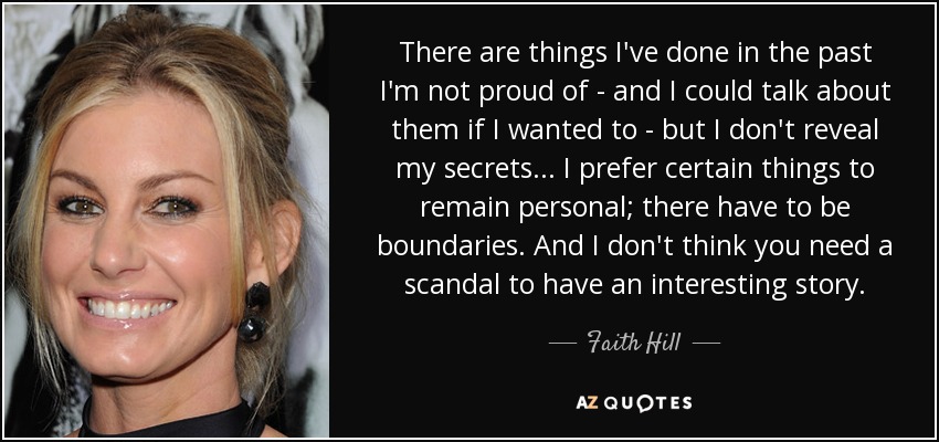 There are things I've done in the past I'm not proud of - and I could talk about them if I wanted to - but I don't reveal my secrets... I prefer certain things to remain personal; there have to be boundaries. And I don't think you need a scandal to have an interesting story. - Faith Hill