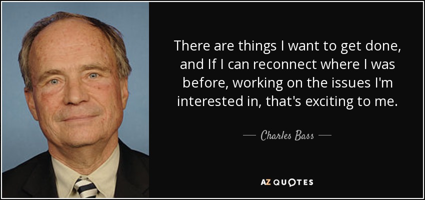 There are things I want to get done, and If I can reconnect where I was before, working on the issues I'm interested in, that's exciting to me. - Charles Bass