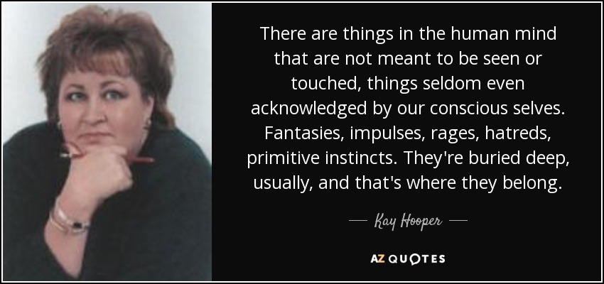 There are things in the human mind that are not meant to be seen or touched, things seldom even acknowledged by our conscious selves. Fantasies, impulses, rages, hatreds, primitive instincts. They're buried deep, usually, and that's where they belong. - Kay Hooper