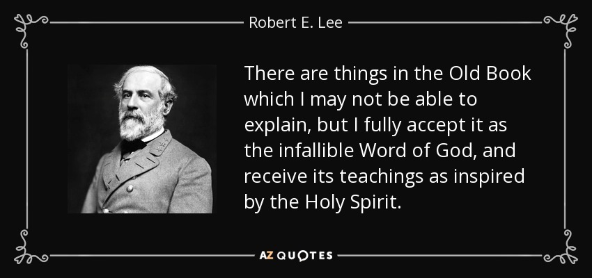 There are things in the Old Book which I may not be able to explain, but I fully accept it as the infallible Word of God, and receive its teachings as inspired by the Holy Spirit. - Robert E. Lee