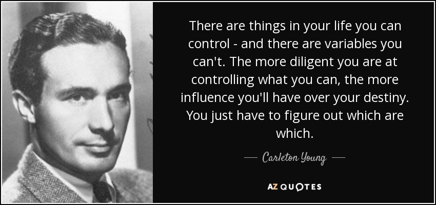 There are things in your life you can control - and there are variables you can't. The more diligent you are at controlling what you can, the more influence you'll have over your destiny. You just have to figure out which are which. - Carleton Young