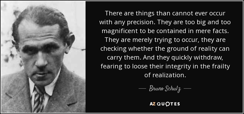 There are things than cannot ever occur with any precision. They are too big and too magnificent to be contained in mere facts. They are merely trying to occur, they are checking whether the ground of reality can carry them. And they quickly withdraw, fearing to loose their integrity in the frailty of realization. - Bruno Schulz