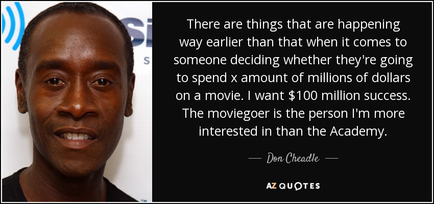 There are things that are happening way earlier than that when it comes to someone deciding whether they're going to spend x amount of millions of dollars on a movie. I want $100 million success. The moviegoer is the person I'm more interested in than the Academy. - Don Cheadle