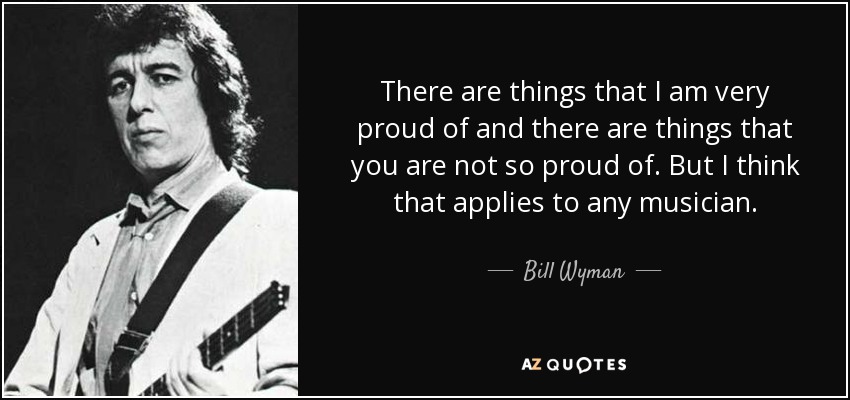 There are things that I am very proud of and there are things that you are not so proud of. But I think that applies to any musician. - Bill Wyman