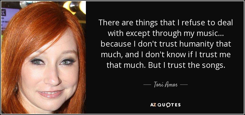 There are things that I refuse to deal with except through my music... because I don't trust humanity that much, and I don't know if I trust me that much. But I trust the songs. - Tori Amos