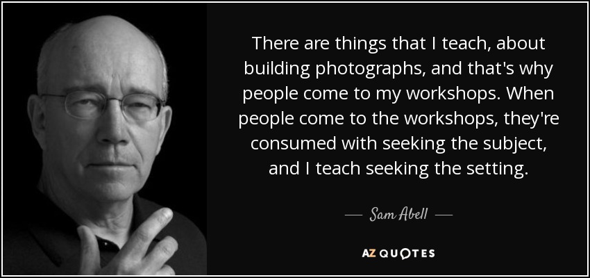There are things that I teach, about building photographs, and that's why people come to my workshops. When people come to the workshops, they're consumed with seeking the subject, and I teach seeking the setting. - Sam Abell