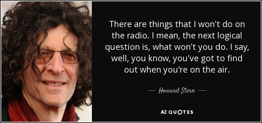 There are things that I won't do on the radio. I mean, the next logical question is, what won't you do. I say, well, you know, you've got to find out when you're on the air. - Howard Stern